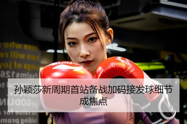 孙颖莎新周期首站备战加码接发球细节成焦点
